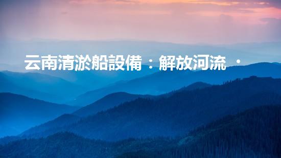云南清淤船設備：解放河流，重塑自然秩序！